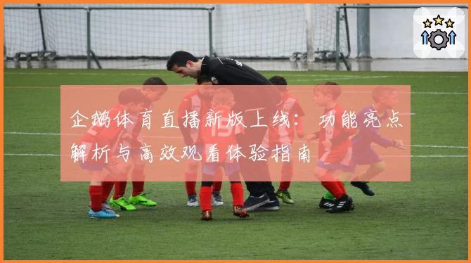 企鹅体育直播新版上线：功能亮点解析与高效观看体验指南