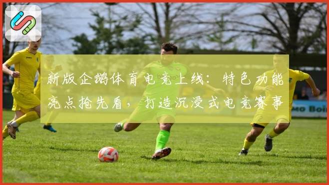 新版企鹅体育电竞上线：特色功能亮点抢先看，打造沉浸式电竞赛事观赛体验