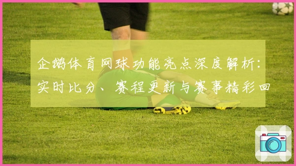 企鹅体育网球功能亮点深度解析：实时比分、赛程更新与赛事精彩回顾