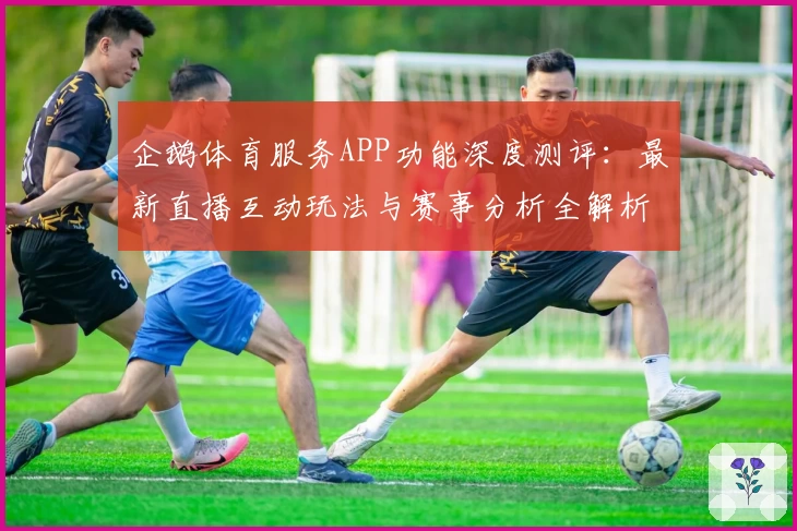企鹅体育服务APP功能深度测评:最新直播互动玩法与赛事分析全解析