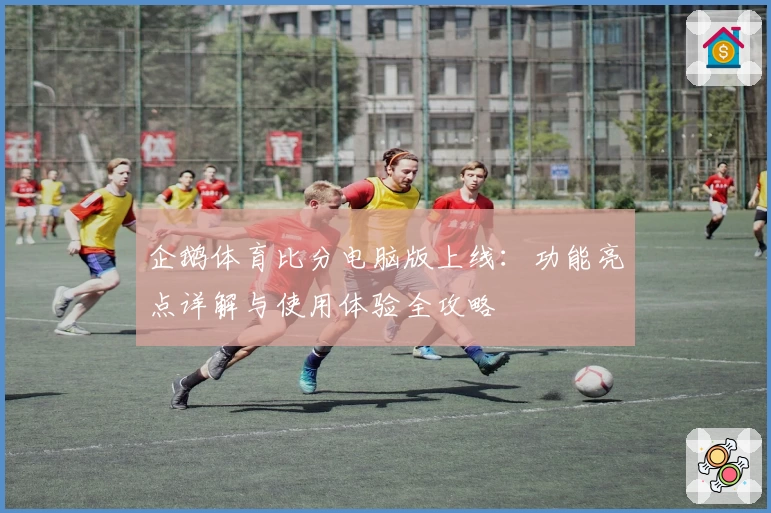 企鹅体育比分电脑版上线:功能亮点详解与使用体验全攻略