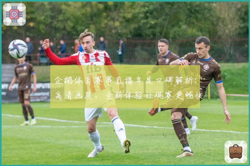 企鹅体育赛事直播年度口碑解析:高清画质、全新体验让观赛更畅快