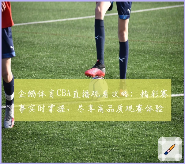 企鹅体育CBA直播观看攻略：精彩赛事实时掌握，尽享高品质观赛体验