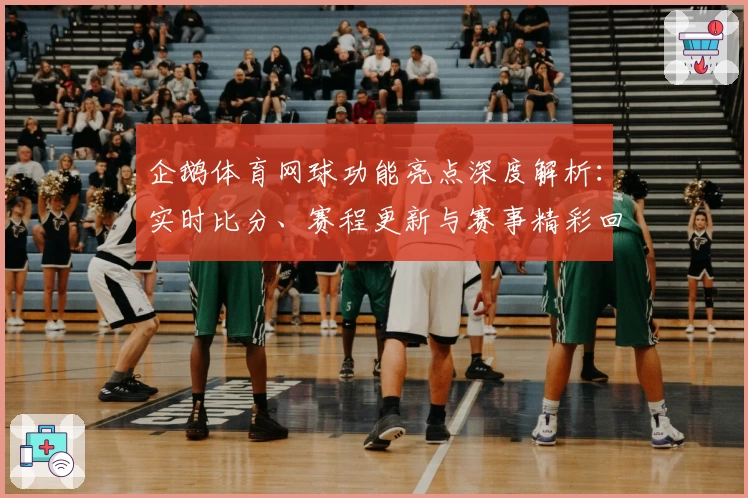 企鹅体育网球功能亮点深度解析：实时比分、赛程更新与赛事精彩回顾