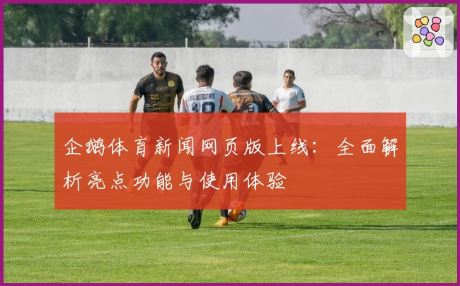 企鹅体育新闻网页版上线:全面解析亮点功能与使用体验