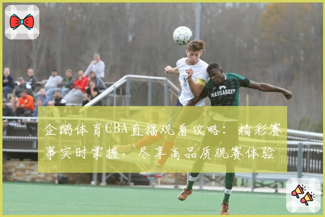 企鹅体育CBA直播观看攻略：精彩赛事实时掌握，尽享高品质观赛体验