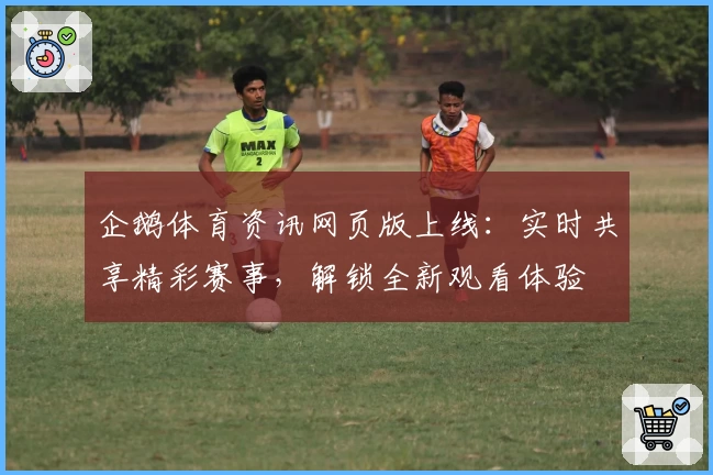 企鹅体育资讯网页版上线：实时共享精彩赛事，解锁全新观看体验