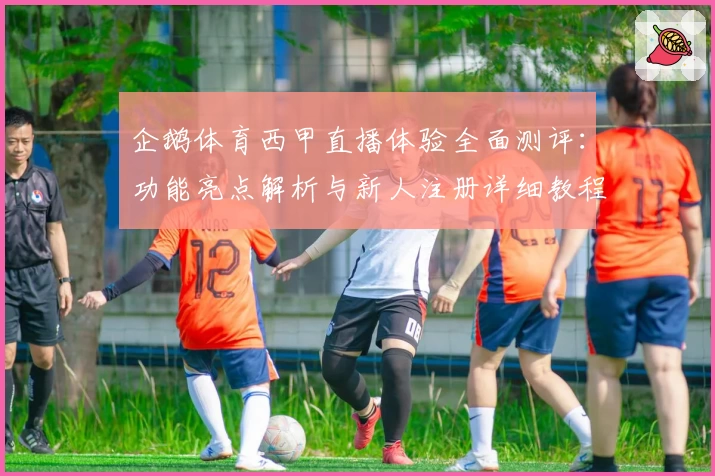 企鹅体育西甲直播体验全面测评：功能亮点解析与新人注册详细教程