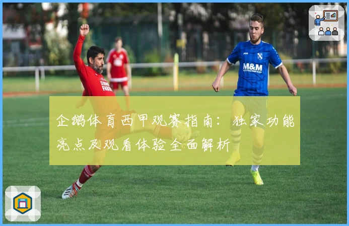 企鹅体育西甲观赛指南：独家功能亮点及观看体验全面解析