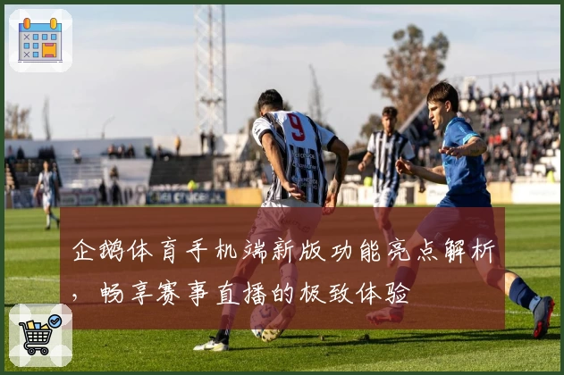 企鹅体育手机端新版功能亮点解析，畅享赛事直播的极致体验