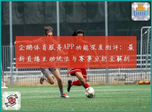 企鹅体育服务APP功能深度测评：最新直播互动玩法与赛事分析全解析